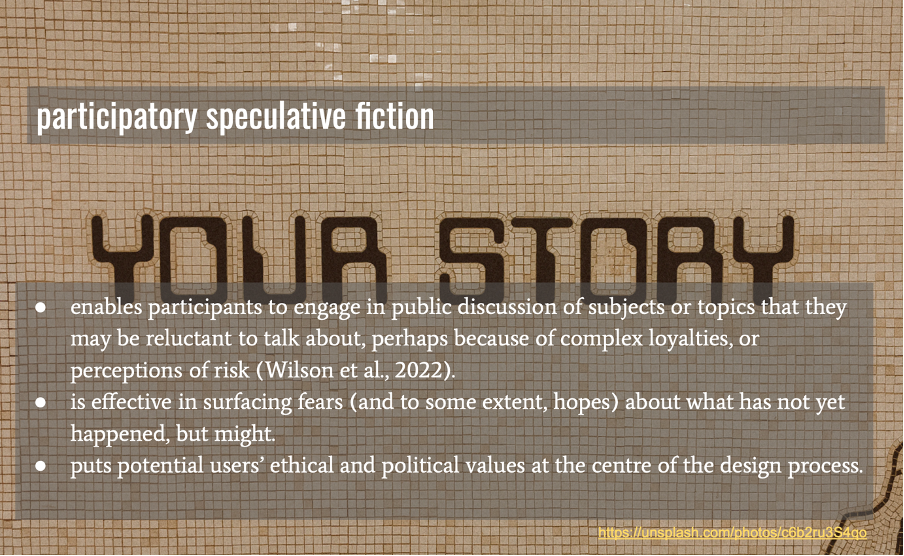 Participatory speculative fiction: enables participants to engage in public discussion of subjects or topics that they may be reluctant to talk about, perhaps because of complex loyalties, or perceptions of risk (Wilson et al., 2022).
is effective in surfacing fears (and to some extent, hopes) about what has not yet happened, but might. 
puts potential users’ ethical and political values at the centre of the design process.